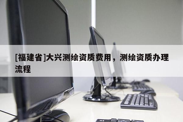 [福建省]大兴测绘资质费用，测绘资质办理流程
