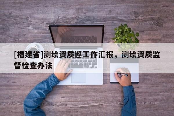 [福建省]测绘资质巡工作汇报，测绘资质监督检查办法