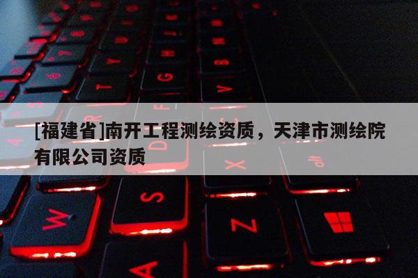 [福建省]南开工程测绘资质，天津市测绘院有限公司资质