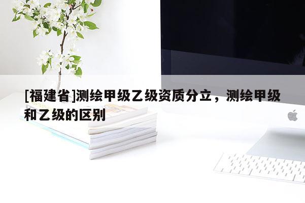 [福建省]测绘甲级乙级资质分立，测绘甲级和乙级的区别