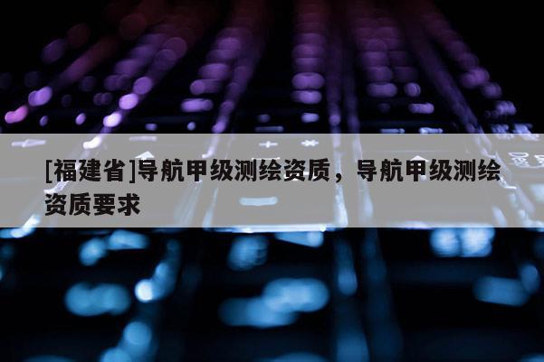 [福建省]导航甲级测绘资质，导航甲级测绘资质要求