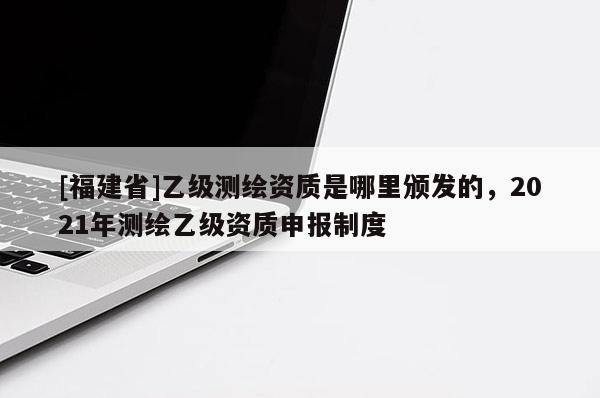[福建省]乙级测绘资质是哪里颁发的，2021年测绘乙级资质申报制度