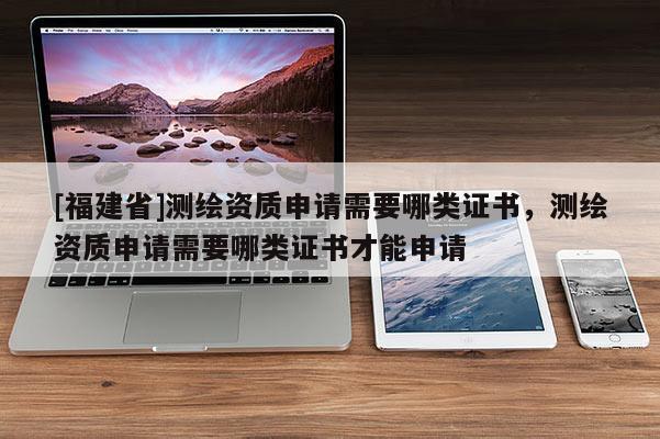 [福建省]测绘资质申请需要哪类证书，测绘资质申请需要哪类证书才能申请