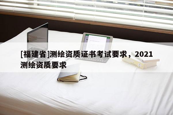 [福建省]测绘资质证书考试要求，2021测绘资质要求