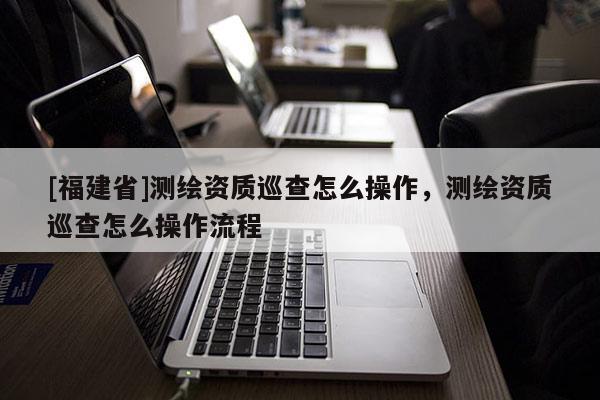 [福建省]测绘资质巡查怎么操作，测绘资质巡查怎么操作流程