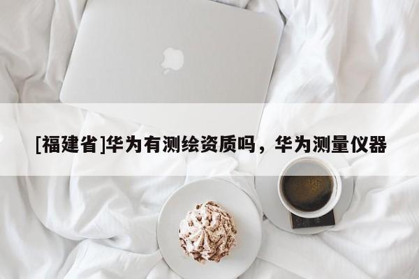 [福建省]华为有测绘资质吗，华为测量仪器