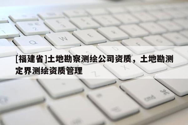 [福建省]土地勘察测绘公司资质，土地勘测定界测绘资质管理