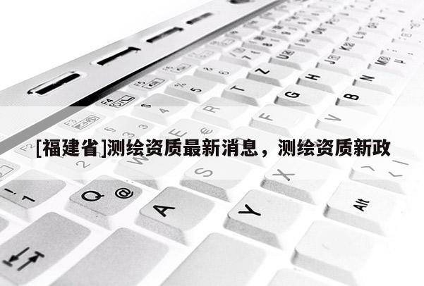 [福建省]测绘资质最新消息，测绘资质新政