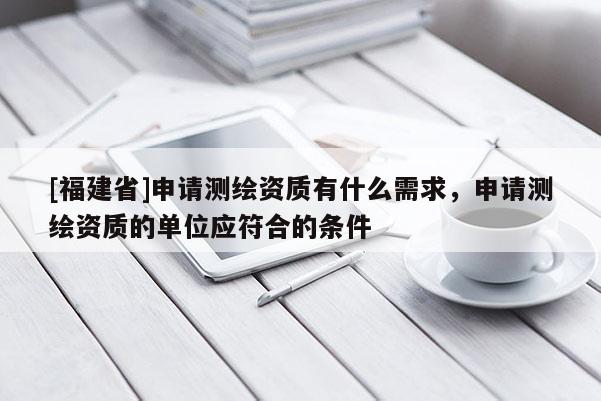 [福建省]申请测绘资质有什么需求，申请测绘资质的单位应符合的条件