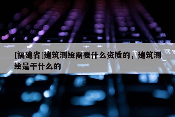 [福建省]建筑测绘需要什么资质的，建筑测绘是干什么的