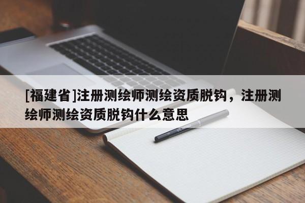 [福建省]注册测绘师测绘资质脱钩，注册测绘师测绘资质脱钩什么意思
