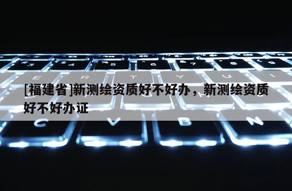 [福建省]新测绘资质好不好办，新测绘资质好不好办证