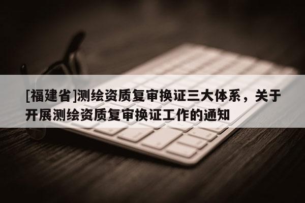 [福建省]测绘资质复审换证三大体系，关于开展测绘资质复审换证工作的通知