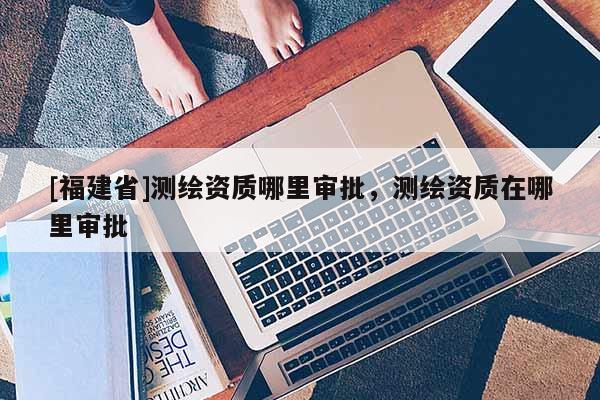 [福建省]测绘资质哪里审批，测绘资质在哪里审批