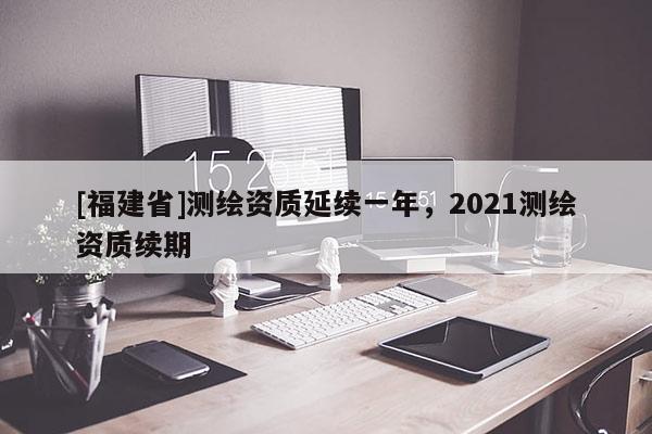 [福建省]测绘资质延续一年，2021测绘资质续期