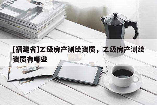 [福建省]乙级房产测绘资质，乙级房产测绘资质有哪些