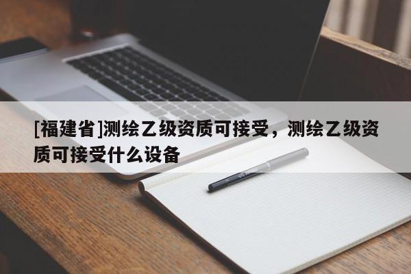 [福建省]测绘乙级资质可接受，测绘乙级资质可接受什么设备