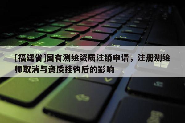 [福建省]国有测绘资质注销申请，注册测绘师取消与资质挂钩后的影响