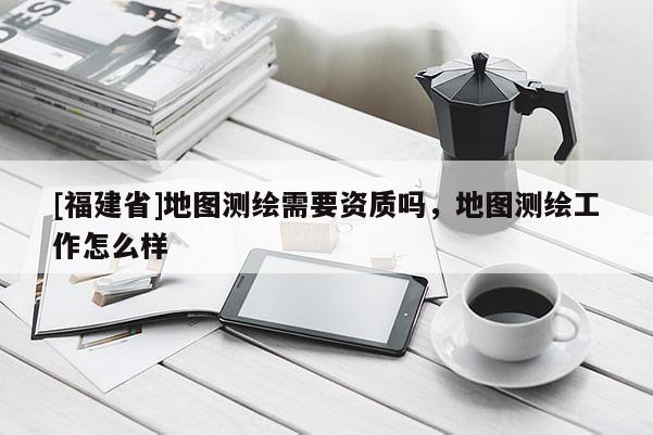 [福建省]地图测绘需要资质吗，地图测绘工作怎么样