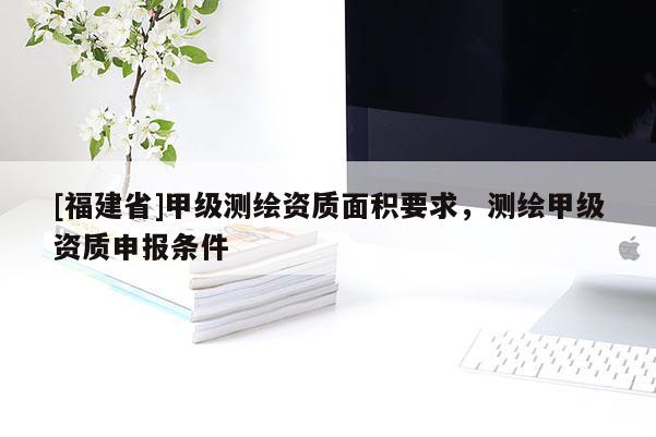 [福建省]甲级测绘资质面积要求，测绘甲级资质申报条件
