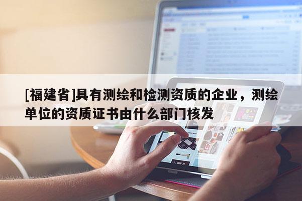 [福建省]具有测绘和检测资质的企业，测绘单位的资质证书由什么部门核发