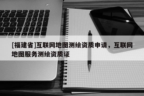 [福建省]互联网地图测绘资质申请，互联网地图服务测绘资质证
