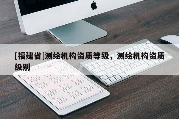 [福建省]测绘机构资质等级，测绘机构资质级别