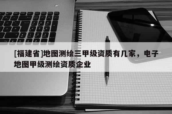 [福建省]地图测绘三甲级资质有几家，电子地图甲级测绘资质企业