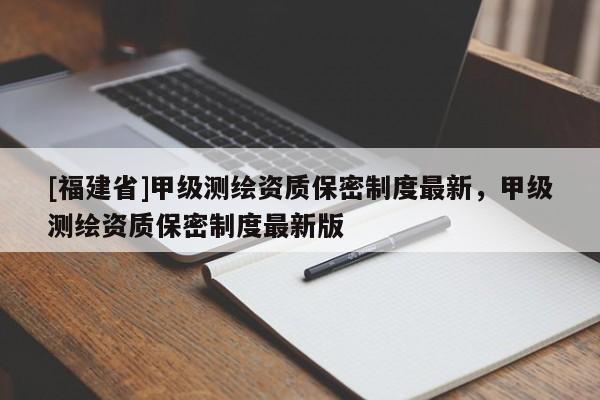 [福建省]甲级测绘资质保密制度最新，甲级测绘资质保密制度最新版