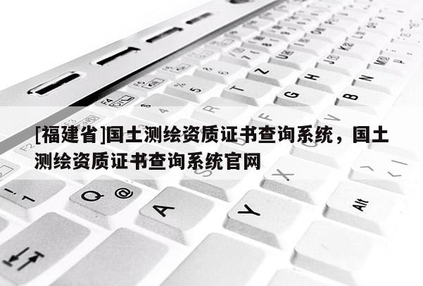 [福建省]国土测绘资质证书查询系统，国土测绘资质证书查询系统官网