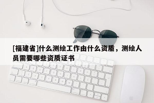 [福建省]什么测绘工作由什么资质，测绘人员需要哪些资质证书