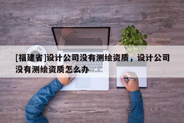 [福建省]设计公司没有测绘资质，设计公司没有测绘资质怎么办