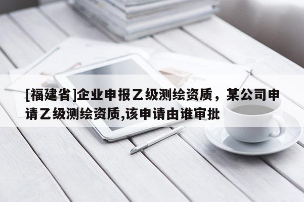 [福建省]企业申报乙级测绘资质，某公司申请乙级测绘资质,该申请由谁审批