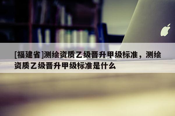 [福建省]测绘资质乙级晋升甲级标准，测绘资质乙级晋升甲级标准是什么