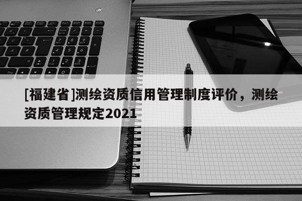 [福建省]测绘资质信用管理制度评价，测绘资质管理规定2021