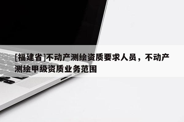 [福建省]不动产测绘资质要求人员，不动产测绘甲级资质业务范围