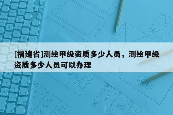[福建省]测绘甲级资质多少人员，测绘甲级资质多少人员可以办理