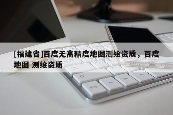 [福建省]百度无高精度地图测绘资质，百度地图 测绘资质