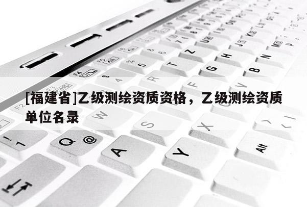[福建省]乙级测绘资质资格，乙级测绘资质单位名录
