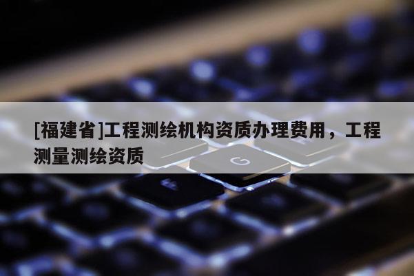[福建省]工程测绘机构资质办理费用，工程测量测绘资质