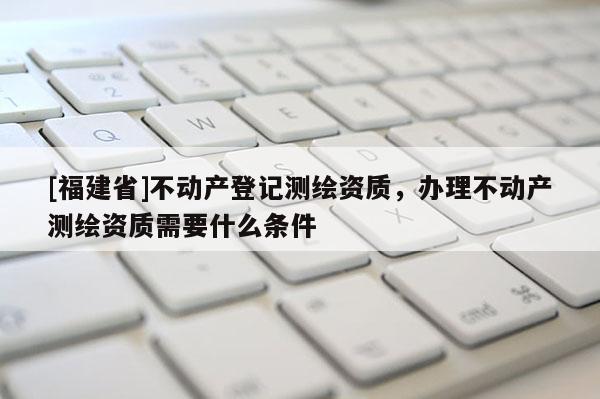 [福建省]不动产登记测绘资质，办理不动产测绘资质需要什么条件