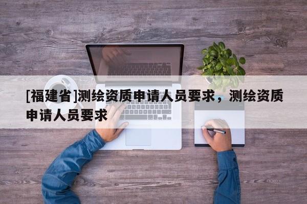 [福建省]测绘资质申请人员要求，测绘资质申请人员要求
