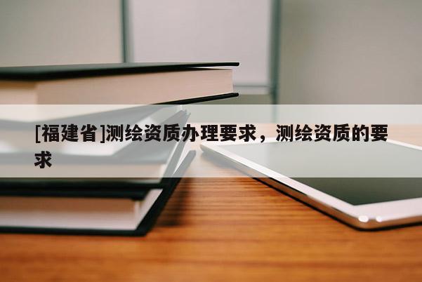 [福建省]测绘资质办理要求，测绘资质的要求