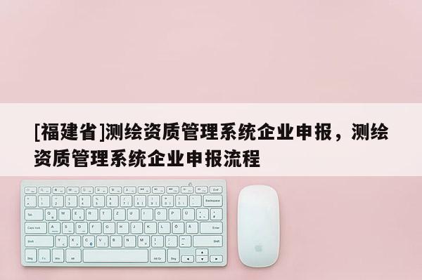[福建省]测绘资质管理系统企业申报，测绘资质管理系统企业申报流程