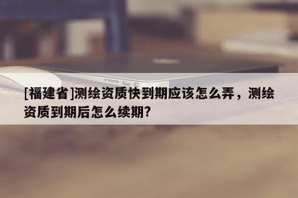 [福建省]测绘资质快到期应该怎么弄，测绘资质到期后怎么续期?