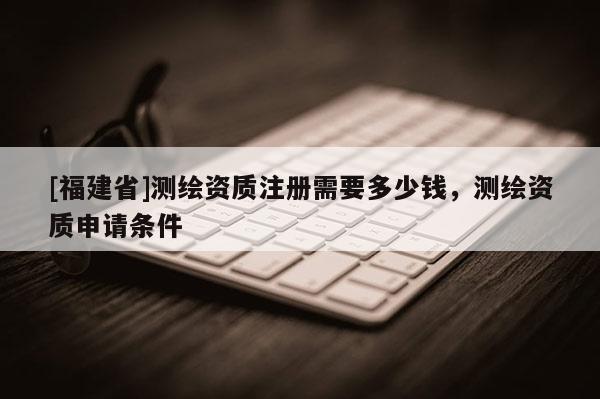 [福建省]测绘资质注册需要多少钱，测绘资质申请条件