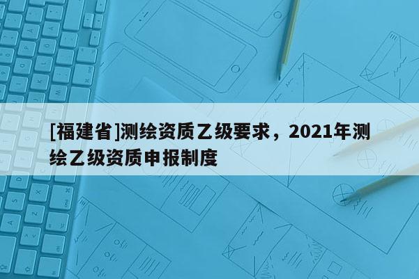 [福建省]测绘资质乙级要求，2021年测绘乙级资质申报制度