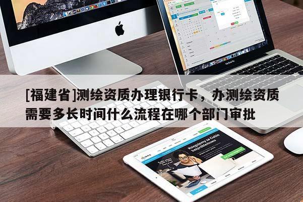 [福建省]测绘资质办理银行卡，办测绘资质需要多长时间什么流程在哪个部门审批