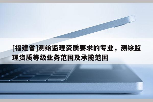 [福建省]测绘监理资质要求的专业，测绘监理资质等级业务范围及承揽范围