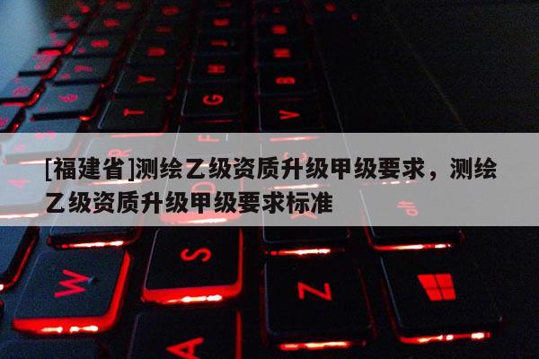 [福建省]测绘乙级资质升级甲级要求，测绘乙级资质升级甲级要求标准